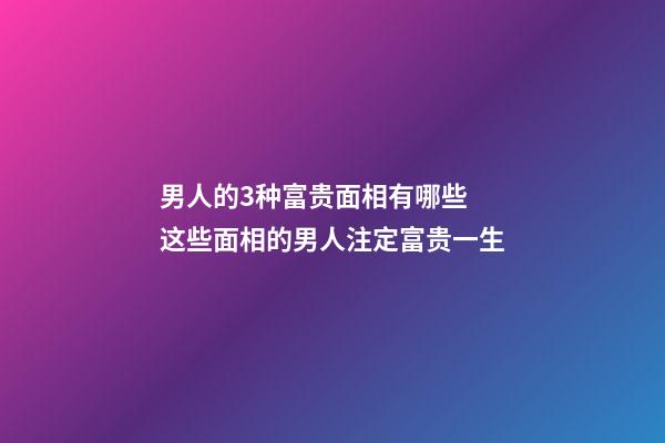 男人的3种富贵面相有哪些 这些面相的男人注定富贵一生